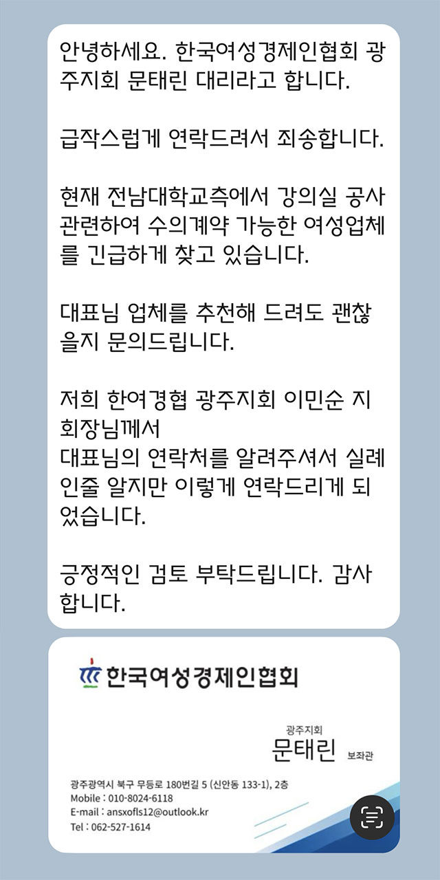 안녕하세요. 한국여성경제인협회 광주지회 문태린 대리라고 합니다.  급작스럽게 연락드려서 죄송합니다.  현재 전남대학교측에서 강의실 공사 관련하여 수의계약 가능한 여성업체를 긴급하게 찾고 있습니다.  대표님 업체를 추천해 드려도 괜찮을지 문의드립니다.  저희 한여경협 광주지회 이민순 지회장님께서 대표님의 연락처를 알려주셔서 실례인줄 알지만 이렇게 연락드리게 되었습니다.  긍정적인 검토 부탁드립니다. 감사합니다.  한국여성경제인협회 광주지회 문태린 보좌관