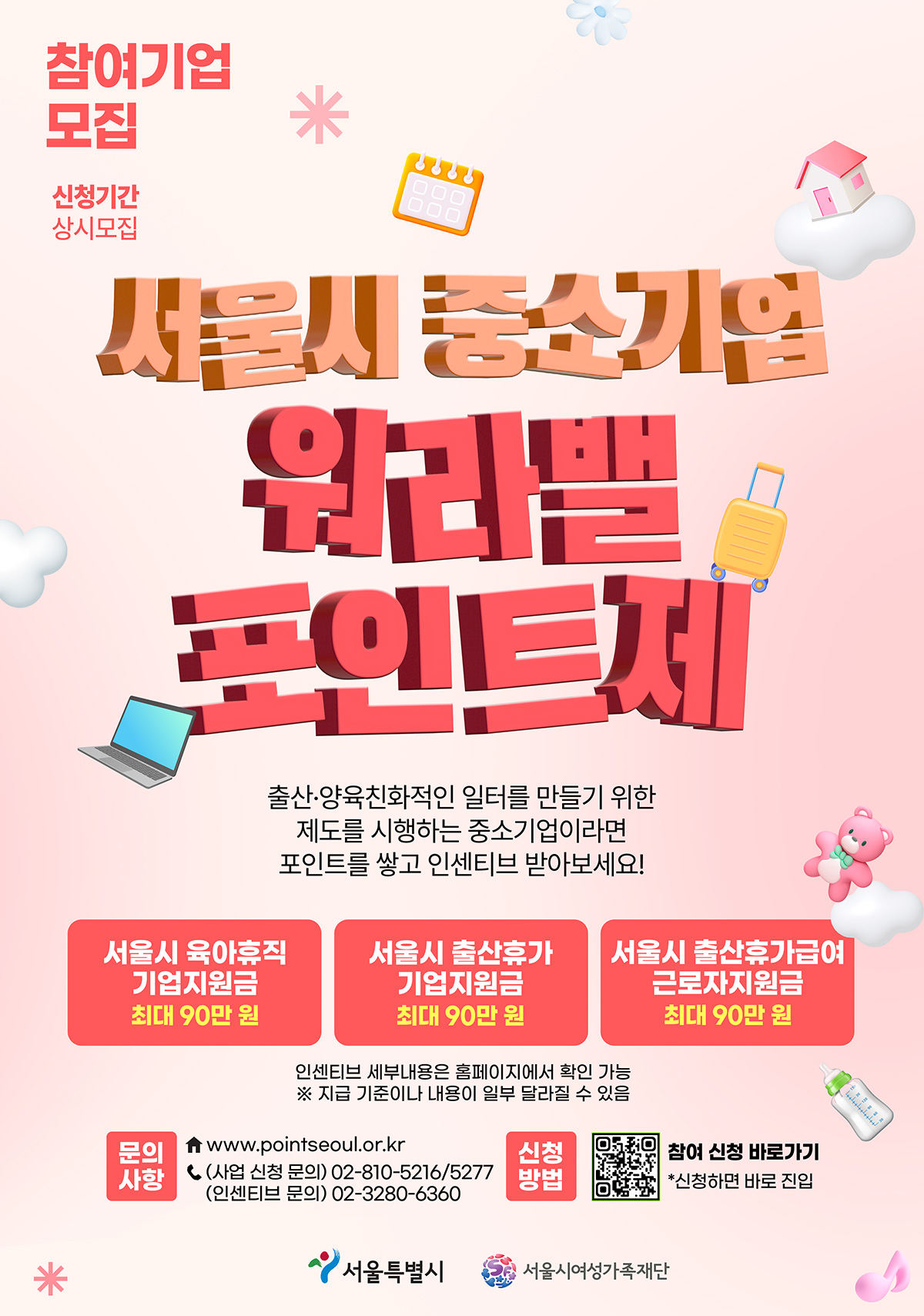 참여기업 모집 | 신청기간 상시모집 | 서울시 중소기업 워라밸 포인트제 | 출산·양육친화적인 일터를 만들기 위한 제도를 시행하는 중소기업이라면 포인트를 쌓고 인센티브 받아보세요! | 서울시 육아휴직 기업지원금 최대 90만 원 | 서울시 출산휴가 기업지원금 최대 90만 원 | 서울시 출산휴가급여 근로자지원금 최대 90만 원 | 인센티브 세부내용은 홈페이지에서 확인 가능 ※ 지급 기준이나 내용이 일부 달라질 수 있음 | 문의사항 www.pointseoul.or.kr  (사업 신청 문의) 02-810-5216/5277 (인센티브 문의) 02-3280-6360 | 신청방법 참여 신청 바로가기 *신청하면 바로 진입 | 서울특별시 서울시여성가족재단