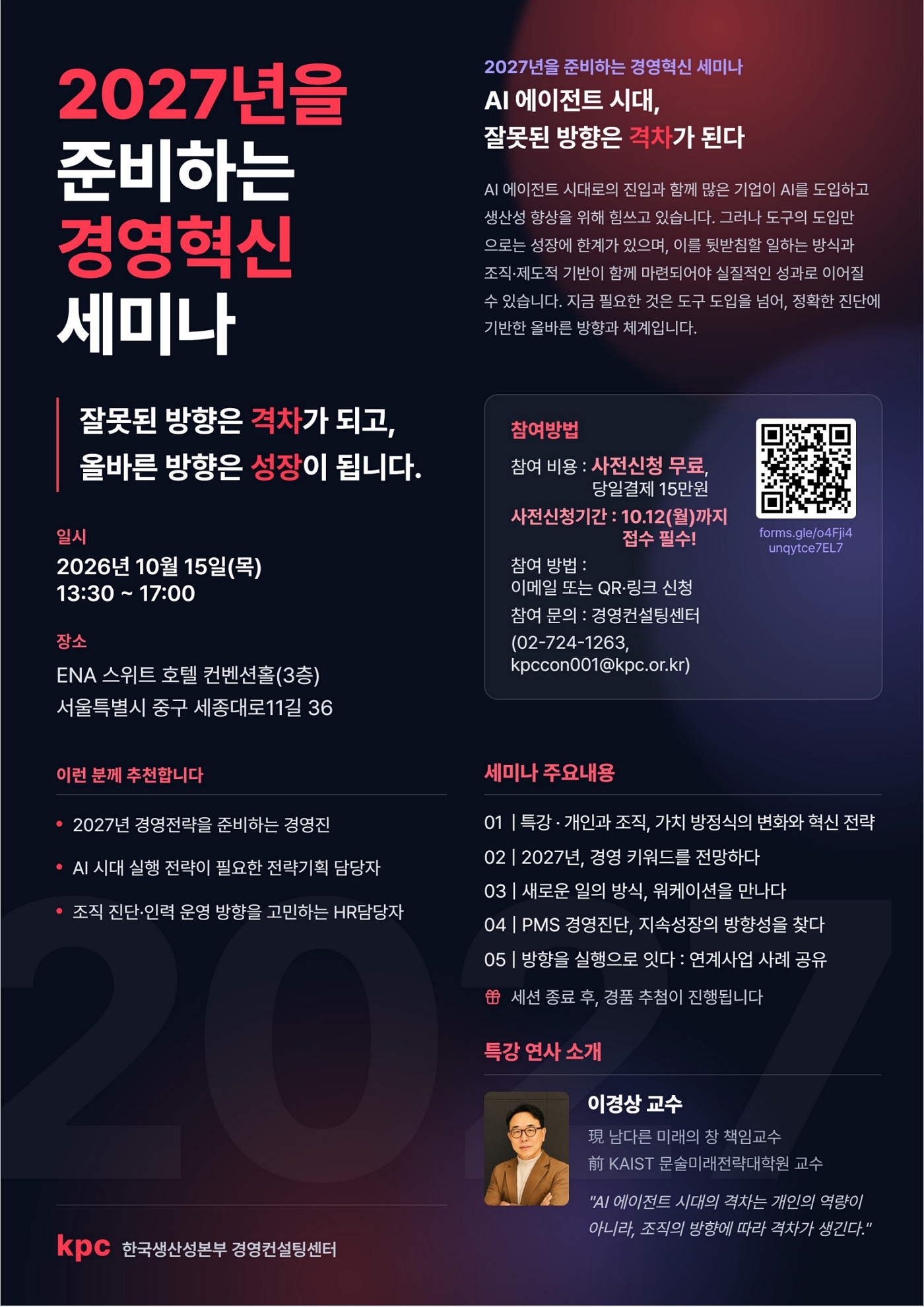 2027년을 준비하는 경영혁신 세미나 | 2027년을 준비하는 경영혁신 세미나 | AI 에이전트 시대, 잘못된 방향은 격차가 된다 | AI 에이전트 시대로의 진입과 함께 많은 기업이 AI를 도입하고 생산성 향상을 위해 힘쓰고 있습니다. 그러나 도구의 도입만으로는 성장에 한계가 있으며, 이를 뒷받침할 일하는 방식과 조직·제도적 기반이 함께 마련되어야 실질적인 성과로 이어질 수 있습니다. 지금 필요한 것은 도구 도입을 넘어, 정확한 진단에 기반한 올바른 방향과 체계입니다. | 잘못된 방향은 격차가 되고, 올바른 방향은 성장이 됩니다. | 일시 | 2026년 10월 15일(목) 13:30 ~ 17:00 | 장소 | ENA 스위트 호텔 컨벤션홀(3층) | 서울특별시 중구 세종대로11길 36 | 참여방법 | 참여 비용 : 사전신청 무료, 당일결제 15만원 | 사전신청기간 : 10.12(월)까지 접수 필수! | forms.gle/o4FJi4unqytce7EL7 | 참여 방법 : 이메일 또는 QR·링크 신청 | 참여 문의 : 경영컨설팅센터 (02-724-1263, kpccon001@kpc.or.kr) | 이런 분께 추천합니다 | • 2027년 경영전략을 준비하는 경영진 | • AI 시대 실행 전략이 필요한 전략기획 담당자 | • 조직 진단·인력 운영 방향을 고민하는 HR담당자 | 세미나 주요내용 | 01  |  특강 · 개인과 조직, 가치 방정식의 변화와 혁신 전략 | 02  |  2027년, 경영 키워드를 전망하다 | 03  |  새로운 일의 방식, 워케이션을 만나다 | 04  |  PMS 경영진단, 지속성장의 방향성을 찾다 | 05  |  방향을 실행으로 잇다 : 연계사업 사례 공유 | 🎁 세션 종료 후, 경품 추첨이 진행됩니다 | 특강 연사 소개 | 이경상 교수 | 現 남다른 미래의 창 책임교수 | 前 KAIST 문술미래전략대학원 교수